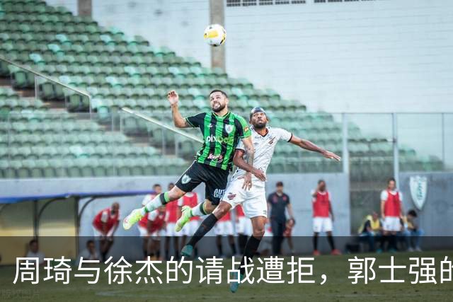 周琦与徐杰的请战遭拒，郭士强的解释引发质疑，林葳遭遇不公