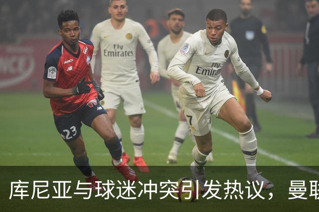 库尼亚与球迷冲突引发热议，曼联支持者纷纷表达不满