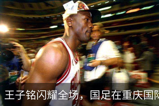 王子铭闪耀全场，国足在重庆国际邀请赛首战告捷